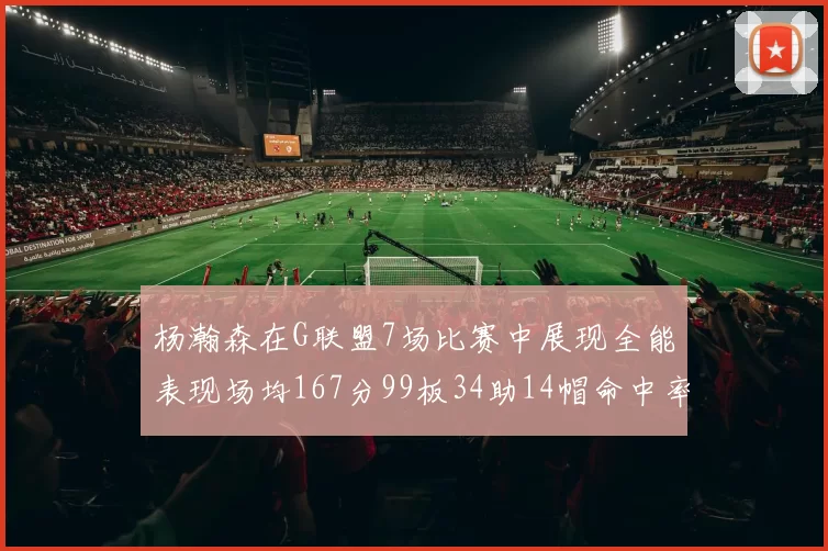 杨瀚森在G联盟7场比赛中展现全能表现场均167分99板34助14帽命中率超五成
