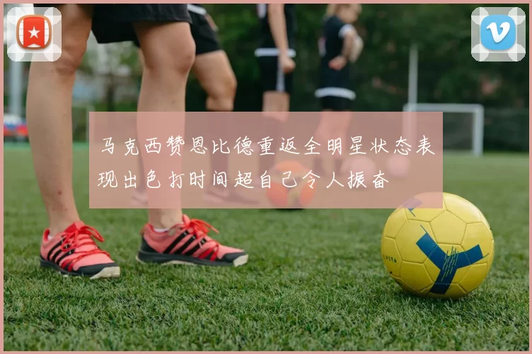 马克西赞恩比德重返全明星状态表现出色打时间超自己令人振奋