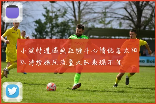 小波特遭遇疯狂缠斗心情低落太阳队持续施压流量大队表现不佳