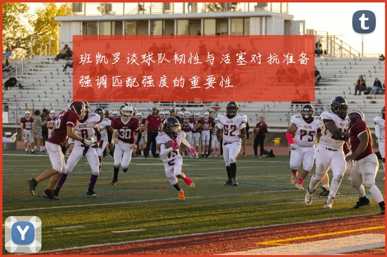 班凯罗谈球队韧性与活塞对抗准备强调匹配强度的重要性