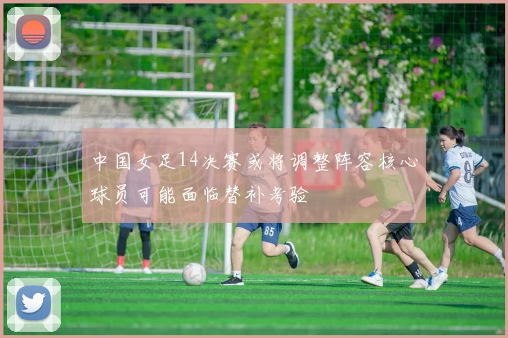 中国女足14决赛或将调整阵容核心球员可能面临替补考验