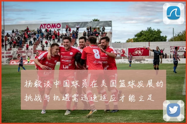 杨毅谈中国球员在美国篮球发展的挑战与机遇需迅速适应才能立足