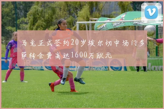 马竞正式签约20岁埃尔切中场门多萨转会费高达1600万欧元