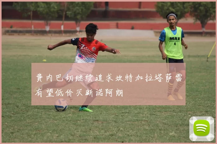 费内巴切继续追求坎特加拉塔萨雷有望低价买断诺阿朗