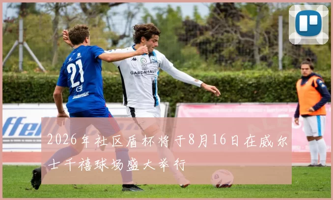 2026年社区盾杯将于8月16日在威尔士千禧球场盛大举行