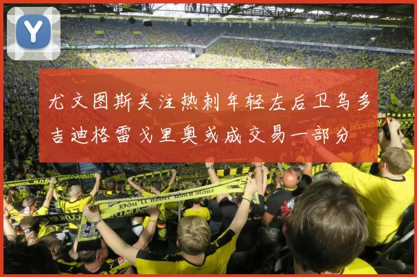 尤文图斯关注热刺年轻左后卫乌多吉迪格雷戈里奥或成交易一部分