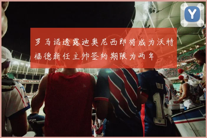罗马诺透露迪奥尼西即将成为沃特福德新任主帅签约期限为两年