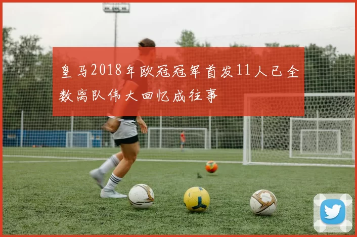 皇马2018年欧冠冠军首发11人已全数离队伟大回忆成往事