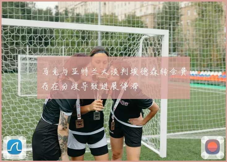 马竞与亚特兰大谈判埃德森转会费存在分歧导致进展停滞