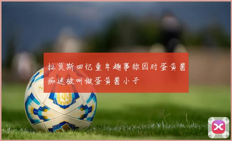 拉莫斯回忆童年趣事称因对蛋黄酱痴迷被叫做蛋黄酱小子