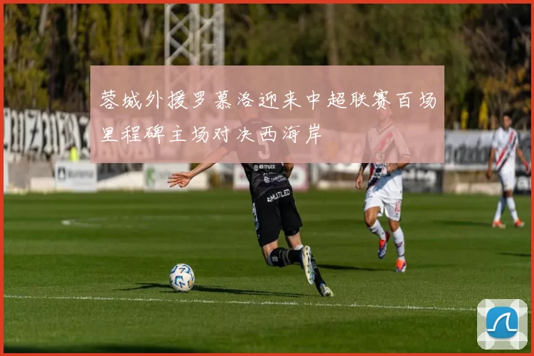 蓉城外援罗慕洛迎来中超联赛百场里程碑主场对决西海岸