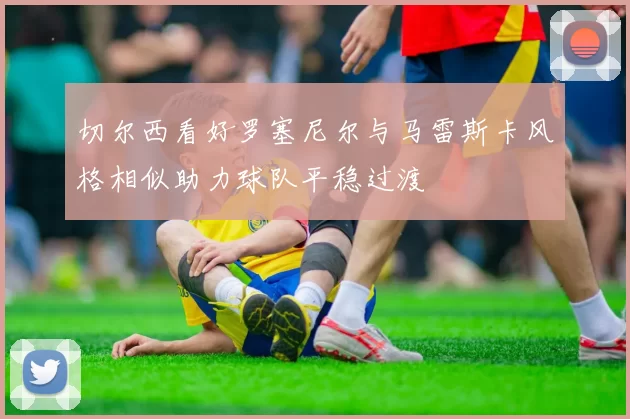 切尔西看好罗塞尼尔与马雷斯卡风格相似助力球队平稳过渡