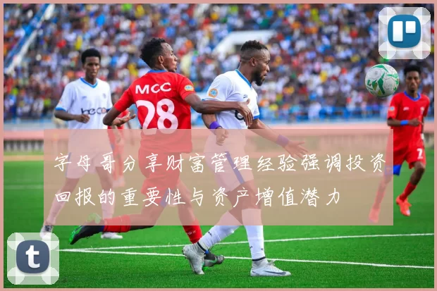 字母哥分享财富管理经验强调投资回报的重要性与资产增值潜力