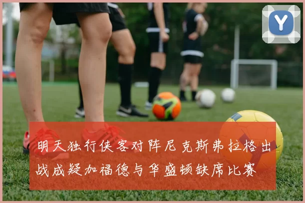 明天独行侠客对阵尼克斯弗拉格出战成疑加福德与华盛顿缺席比赛