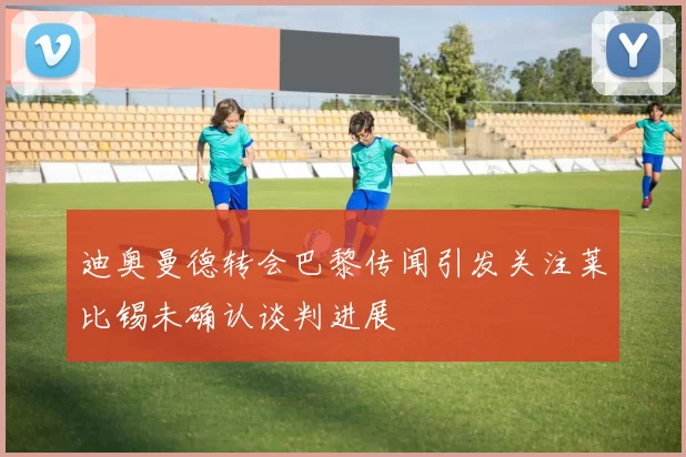迪奥曼德转会巴黎传闻引发关注莱比锡未确认谈判进展