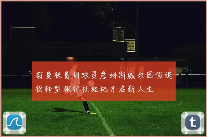 前曼联青训球员詹姆斯威尔因伤退役转型旅行社经纪开启新人生