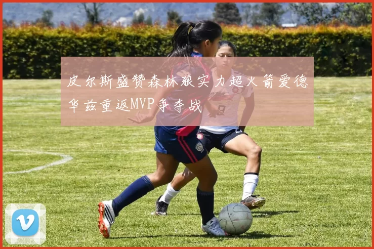 皮尔斯盛赞森林狼实力超火箭爱德华兹重返MVP争夺战