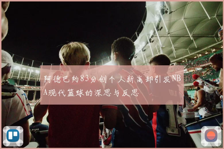阿德巴约83分创个人新高却引发NBA现代篮球的深思与反思