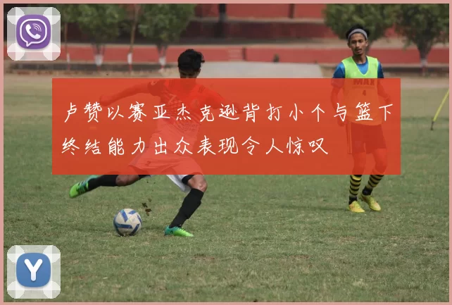 卢赞以赛亚杰克逊背打小个与篮下终结能力出众表现令人惊叹